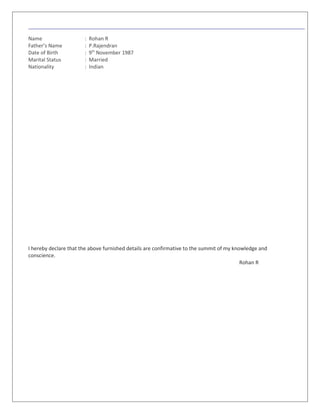 Name : Rohan R
Father’s Name : P.Rajendran
Date of Birth : 9th
November 1987
Marital Status : Married
Nationality : Indian
I hereby declare that the above furnished details are confirmative to the summit of my knowledge and
conscience.
Rohan R
 