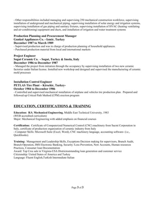 - Other responsibilities included managing and supervising 250 mechanical construction workforce, supervising
installation of underground and mechanical piping, supervising installation of solar energy and irrigation systems,
supervising installation of gas piping and sanitary fixtures, supervising installation of HVAC (heating ventilating
and air-conditioning) equipment and ducts, and installation of irrigation and water treatment systems
Production Planning and Procurement Manager
Gunkol Appliances Co. - Izmir, Turkey
December 1987 to March 1989
- Supervised production and was in charge of production planning of household appliances.
- Purchased production material from local and international markets
Project Engineer
Sogut Ceramic Co. - Sogut, Turkey & Imola, Italy
December 1986 to December 1987
- Managed the project from initiation through the occupancy by supervising installation of two new ceramic
factories under Italian license. Installed new workshop and designed and supervised the manufacturing of ceramic
mold processes
Installation Control Engineer
PETLAS Tire Plant – Kirsehir, Turkey-
October 1984 to December 1986
- Controlled and supervised mechanical installation of airplane and vehicles tire production plan. Prepared and
followed up Critical Path Method (CPM) erection program
EDUCATION, CERTIFICATIONS & TRAINING
Education: B.S. Mechanical Engineering, Middle East Technical University, 1983
(WEB accredited curriculum)
Major: Mechanical Engineering with added emphasis on financial courses
Certification: Certificate of Computerized Numerical Control (CNC) machinery from Sacmi Corporation in
Italy, certificate of production organization of ceramic industry from Italy
- Computer Skills: Microsoft Suite (Excel, Word), CNC machinery language, accounting software- (i.e.,
Quickbooks).
Training: Management and Leadership Skills, Exceptions Decision making for supervisors, Branch Audit,
Branch Operation, IMS Electronic Banking, Security /Loss Prevention, New Accounts, Human resources
Practices, Consumer loan Documentation
Award: Top Cros sale in Virginia-USA Districtoutstanding loan generation and customer service
Citizienship: United States of America and Turkey
Language: Fluent English,Turkish Intermediate Italian
Page 3 of 3
 