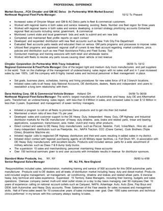 PROFESSIONAL EXPERIENCE
Market Source…FCA Chrysler and GM AC Delco (In Partnership With Market Source)
Northeast Regional Fleet Parts Manager. 10/12 To Present
 Increased sales of Chrysler Mopar and GM & AC Delco parts to fleet & commercial customers.
 Worked with regional teams in both sales and service reviewing existing fleets. Number one fleet region for three years
 Worked with regional teams in both sales and service developing a contact strategy prioritizing accounts.Contacted
regional fleet accounts including rental, government, & commercial
 Monitored current state and local government bids and work to submit and win new bids
 Completed and maintained fleet profile reports on each contact
 Developed and expanded distribution with new fleet accounts such as New York City Fire Department
 Evaluated fleet accounts parts needs and educated them on various GM parts programs and processes to improve sales
 Utilized fleet programs and appraised regional staff of current & new fleet account regarding market conditions, price,
policies and distribution such as new Fleet Assistance Policy and Fleet Survey Tool
 Conducted meetings and training sessions with both retail and wholesale teams
 Worked with fleets to resolve any parts issues causing down vehicle or lost revenue
Chrysler Corporation (In Partnership With Tracy Industries) 06/09 To 10/12
Regional Commercial & Fleet Parts Manager: One of the largest light and medium duty truck manufacturers and part suppliers
in the world. Took on the challenge of the management of underachieving sales region with no sales staff and in 1 year increased
sales by over 100%. Left the company with 6 highly trained sales and technical personnel in fleet management in place.
 Set goals, business plans, schedules, training and hiring procedures for new sales force of 6 at 3 branch locations.
 Initiated sales calls to all heavy duty National Accounts, OE distributors, dealers, fleets and independent end users to
reestablish a long term relationship with them.
Dana Holding Corp. OE & Commercial Vehicle Division Holland OH 04/99 To 06/09
Northeast Regional Fleet SalesManager: The world’s largest manufacturer of automotive and heavy duty OE and Aftermarket
parts. Transformed an underachieving sales region, with less than $ 4 Million in sales, and increased sales to over $ 12 Million in
less than 3 years. Supervised and management of seven territory managers.
 Initiated a program to call on all fleets to promote Dana products and to get into their bid market
 Maintained a return ratio of less than 1% per year.
 Developed sales and customer support to the OE Heavy Duty, Independent Heavy Duty, Off Highway and Industrial
distributor markets for the OE manufacturer of heavy duty driveline, axle, brake and related parts, linear and bearing
applications, suspension, transmission, axle, trailer, clutch and many other products.
 Direct contact and sales to OE Heavy Duty manufacturers such as Paccar, Navistar, Ford, Volvo/Mack, Hino etc. and
many independent distributors such as Fleetpride, Inc., NAPA Traction, CCC (Crane Carrier), Cook Brothers (Triple
Cities), Brookline Machine etc.
 Initiated regular calls to neglected Off Highway distributors and their end users resulting in added sales in my district.
 Initiated direct contact with regional purchasing agents at US Military repair facilities, i.e. Fort Drum NY, in association with
OE Heavy Duty manufacturers with excellent results. Products sold included various parts for a wide assortment of
military vehicles such as Class 7 & 8 dump body trucks.
 The supervision 10 sales and merchandising personnel maintaining these accounts
 Over 150 technical seminars given to end user accounts with immediate results in revenue for distributor sponsors.
Standard Motor Products, Inc. NY, NY 06/80 to 4/99
Senior Regional Sales Manager NY, NJ, PA, New England
Responsibilities included sales, administration, marketing training and service of 500 accounts for this OEM automotive parts
manufacturer. Products sold to OE dealers and all levels of distribution market including heavy duty and diesel market. Products
sold included engine management, air management, air conditioning, driveline and brakes and related wheel parts. E xtensive
heavy duty technical and sales experience. Supervised 15 Territory Sales Managers, including their training, budgets and sales
operations. Oversaw company owned multi-unit retail outlet stores on a day to day basis managing over 60 mployees.Over 10
years of experience calling on national account outlets such as Carquest, NAPA, Advantage Auto, Auto Zone, Pep Boys and
OEM, both Automotive and Heavy Duty accounts. Three Salesman of the Year awards for sales increases and management
skills. Hall of Fame sales award for 10 consecutive years of sales increases over goal. Over 1000 sales seminars and technical
clinics performed in my tenure with this company always leading to sales.
 