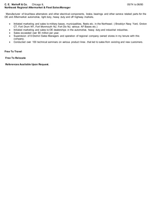 C. E. Niehoff & Co. Chicago IL 05/74 to 06/80
Northeast Regional Aftermarket & Fleet SalesManager
Manufacturer of brushless alternators and other electrical components, brake, bearings and other service related parts for the
OE and Aftermarket automotive, light duty, heavy duty and off highway markets.
 Initiated marketing and sales to military bases, municipalities, fleets etc. in the Northeast. ( Brooklyn Navy Yard, Groton
CT, Fort Drum NY, Fort Monmouth NJ, Fort Dix NJ, various AF Bases etc.)
 Initiated marketing and sales to OE dealerships in the automotive, heavy duty and industrial industries.
 Sales exceeded over $5 million per year.
 Supervision of 6 District Sales Managers and operation of regional company owned stores in my tenure with this
company.
 Conducted over 100 technical seminars on various product lines .that led to sales from existing and new customers.
Free To Travel
Free To Relocate
References Available Upon Request.
 