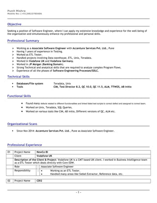 Punit Mishra
Mobile No: (+91)9823785606
Objective
Seeking a position of Software Engineer, where I can apply my extensive knowledge and experience for the well-being of
the organization and simultaneously enhance my professional and personal skills.
Professional Summary
 Working as a Associate Software Engineer with Accenture Services Pvt. Ltd., Pune
 Having 1 years of experience in Testing.
 Worked as ETL Tester.
 Handled projects involving Data warehouse, ETL, Unix, Teradata.
 Worked in Vodafone UK and Vodafone Germany.
 Worked in JP Morgan (Banking Domain).
 Strong Technical and analytical skills that are required to analyze complex Program Flows.
 Experience of all the phases of Software Engineering Processes/SDLC.
Technical Skills
 Databases/File system Teradata, Unix
 Tools CIM, Test Director 8.2, QC 10.0, QC 11.5, ALM, TTWOS, AB initio
Functional Skills
• Found many defects related to different functionalities and linked failed test scripts to correct defect and assigned to correct team.
• Worked on Unix, Teradata, SQL Queries.
• Worked on various tools like CIM, AB initio, Different versions of QC, ALM etc.
Organizational Scans
 Since Nov 2014: Accenture Services Pvt. Ltd., Pune as Associate Software Engineer.
Professional Experience
01 Project Name NewCo BI
Client Vodafone UK
Description of the Client & Project: Vodafone UK is a CMT based UK client. I worked in Business Intelligence team
as a ETL Tester which deals directly with Core EDW.
Role : Associate Software Engineer
Responsibility : • Working as an ETL Tester.
• Handled many areas like Siebel Extractor, Reference data, etc.
02 Project Name CDI2
- 1 -
 