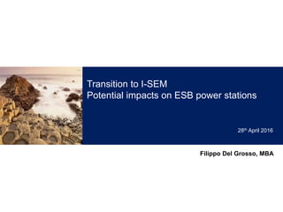 Transition to I-SEM
Potential impacts on ESB power stations
Filippo Del Grosso, MBA
28th April 2016
 
