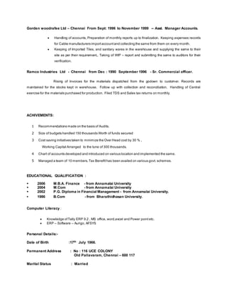 Gorden woodrafee Ltd – Chennai From Sept: 1996 to November 1999 -- Asst. Manager Accounts.
 Handling of accounts, Preparation of monthly reports up to finalization. Keeping expenses records
for Cable manufacturers importaccountand collecting the same from them on every month.
 Keeping of Imported Tiles, and sanitary wares in the warehouse and supplying the same to their
site as per their requirement,. Taking of WIP – report and submitting the same to auditors for their
verification.
Ramco Industries Ltd - Chennai from Dec : 1990 September 1996 - Sr. Commercial officer.
Rising of Invoices for the materials dispatched from the godown to customer. Records are
maintained for the stocks kept in warehouse. Follow up with collection and reconciliation. Handling of Central
exercise for the materials purchased for production. Filed TDS and Sales tax returns on monthly.
ACHIVEMENTS:
1 Recommendations made on the basis of Audits.
2 Size of budgets handled 150 thousands Worth of funds secured
3 Cost saving initiatives taken to minimize the Over Head cost by 30 % ,
Working Capital Arranged to the tune of 300 thousands.
4 Chart of accounts developed and introduced on various location and implemented the same.
5 Managed a team of 10 members.Tax Benefithas been availed on various govt. schemes.
EDUCATIONAL QUALIFICATION :
 2006 M.B.A. Finance - from Annamalai University
 2004 M.Com - from Annamalai University
 2002 P.G. Diploma in Financial Management - from Annamalai University.
 1986 B.Com - from Bharathidhasan University.
Computer Literacy :
 Knowledge ofTally ERP 9.2 , MS office, word,excel and Power point etc.
 ERP – Software – Aurigo, AFSYS
Personal Details:-
Date of Birth :17th July 1966.
Permanent Address : No : 116 UCE COLONY
Old Pallavaram, Chennai – 600 117
Marital Status : Married
 