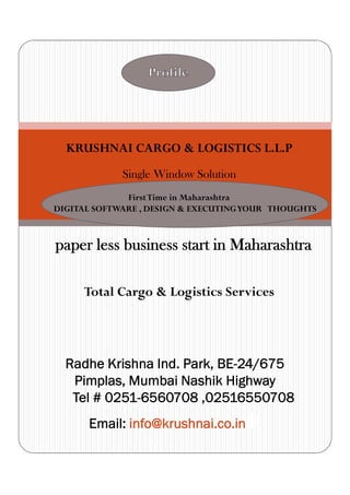 Profile
KRUSHNAI CARGO & LOGISTICS L.L.P
Single Window Solution
FirstTime in Maharashtra
DIGITAL SOFTWARE , DESIGN & EXECUTINGYOUR
THOUGHTS
paper less business start in Maharashtra
Total Cargo & Logistics Services
Radhe Krishna Ind. Park, BE-24/675
Pimplas, Mumbai Nashik Highway
Tel # 0251-6560708 ,02516550708
Email: info@krushnai.co.in k
FirstTime in Maharashtra
DIGITAL SOFTWARE , DESIGN & EXECUTINGYOUR THOUGHTS
 