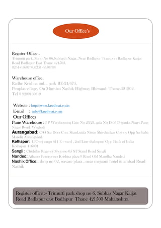 Our Office’s
Register Office .
Trimurti park, Shop No 06,Subhash Nagar, Near Badlapur Transport Badlapur Karjat
Road Badlapur East Thane 421503.
0251-6560708,0251-6550708
Warehouse office.
Radhe Krishna ind. . park BE-24/675,
Pimplas village, On Mumbai Nashik Highway Bhiwandi Thane.521302.
Tel # 9209160019
Website : http://www.krushnai.co.in
E-mail : info@krushnai.co.in
Our Offices
Pune Warehouse : J P Warehousing Gate No 23/24, gala No D-05 Priyanka Nagri Pune
Nagar Road Wagholi
Aurangabad: C/O Sai Doot Cou. Shankutala Niwas Shivshankar Colony Opp Sai baba
Mandir Aurangabad.
Kolhapur: C/O tej cargo 611 E - ward , 2nd Line shahupuri Opp Bank of India
Kolhapur 416001
Sangli : Chidvilas Regency Shop no 05 ST Stand Road Sangli
Nanded: Atharva Enterprises Krishna plaza 9 Road Old Mandha Nanded
Nashik Office: shop no 02, wavare plaza , near mejwani hotel iti ambad Road
Nashik
Register office :- Trimurti park shop no 6, Subhas Nagar Karjat
Road Badlapur east Badlapur Thane 421503 Maharashtra .
 