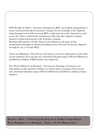 FOV (Freight on Value) - Insurance Arrangement. KCL can facilitate arrangements to
insure your goods through an insurance company. In an eventuality of the shipment
being damaged or lost while in transit, KCL would assist you in the claim process and
ensure the claim is settled in the minimum possible time after shipper/consignee
handover required documents to the insurance company.
Real-time Information - On the status of your shipment at all stages of Any
transportation, through our advanced tracking system. You may Track your shipment
through the net, or Contact KCL.
Track your Shipment- Over the net, or Contact us to receive information on the status
of your shipment. You can also view, download and print copies of Proof of Deliveries
and Delivery Challans of KCL Surface line shipments.
Free Proof of Delivery on Demand - You may use Tracking, or Contact us for
information on date and time of delivery as well as name of recipient. You can also
view, download and print copies of Proof of Deliveries and Delivery challans of Apex
shipmen.
Register office :- Trimurti park shop no 6, Subhas Nagar Karjat
Road Badlapur east Badlapur Thane 421503 Maharashtra .
 