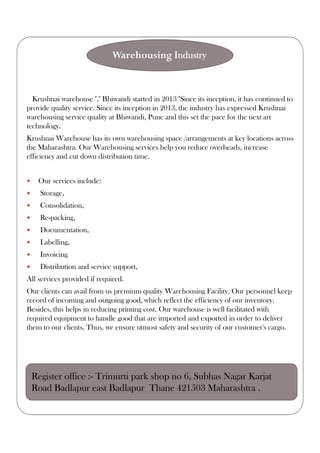 Krushnai warehouse "," Bhiwandi started in 2013 "Since its inception, it has continued to
provide quality service. Since its inception in 2013, the industry has expressed Krushnai
warehousing service quality at Bhiwandi, Pune and this set the pace for the next art
technology.
Krushnai Warehouse has its own warehousing space /arrangements at key locations across
the Maharashtra. Our Warehousing services help you reduce overheads, increase
efficiency and cut down distribution time.
 Our services include:
 Storage,
 Consolidation,
 Re-packing,
 Documentation,
 Labelling,
 Invoicing
 Distribution and service support,
All services provided if required.
Our clients can avail from us premium quality Warehousing Facility. Our personnel keep
record of incoming and outgoing good, which reflect the efficiency of our inventory.
Besides, this helps in reducing printing cost. Our warehouse is well facilitated with
required equipment to handle good that are imported and exported in order to deliver
them to our clients. Thus, we ensure utmost safety and security of our customer's cargo.
Warehousing Industry
Register office :- Trimurti park shop no 6, Subhas Nagar Karjat
Road Badlapur east Badlapur Thane 421503 Maharashtra .
 