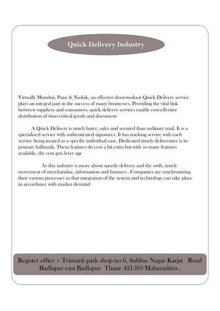 Virtually Mumbai, Pune & Nashik, an effective door-to-door Quick Delivery service
plays an integral part in the success of many businesses. Providing the vital link
between suppliers and consumers, quick delivery services enable cost-effective
distribution of time-critical goods and document
A Quick Delivery is much faster, safer and secured than ordinary mail. It is a
specialized service with authenticated signatures. It has tracking service with each
service being treated as a specific individual case. Dedicated timely deliverance is its
primary hallmark. Them features do cost a bit extra but with so many features
available, the cost gets lever age
As this industry is more about speedy delivery and the swift, timely
movement of merchandise, information and finances . Companies are synchronizing
their various processes so that integration of the system and technology can take place
in accordance with market demand
Quick Delivery Industry
Register office :- Trimurti park shop no 6, Subhas Nagar Karjat Road
Badlapur east Badlapur Thane 421503 Maharashtra .
 
