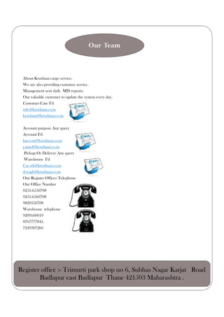 About Krushnai cargo service.
We are also providing customer service.
Management sent daily MIS reports.
Our valuable customer to update the system every day.
Customer Care I’d
info@krushnai.co.in
krushnai@krushnai.co.in
Account purpose Any query
Account I’d
haccout@krushnai.co.in
j.amol@krushnai.co.in
Pickup Or Delivery Any query
Warehouse I’d
Cse.wh@krushnai.co.in
d.wagh@krushnai.co.in
Our Register Offices Telephone
Our Office Number
0251-6550708
0251-6560708
9820350708
Warehouse telephone
9209160019
8767777841.
7249307266
Our Team
Register office :- Trimurti park shop no 6, Subhas Nagar Karjat Road
Badlapur east Badlapur Thane 421503 Maharashtra .
 