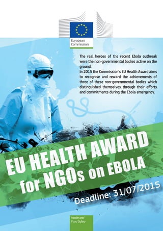 The real heroes of the recent Ebola outbreak
were the non-governmental bodies active on the
ground.
In 2015 the Commission’s EU Health Award aims
to recognise and reward the achievements of
three of these non-governmental bodies which
distinguished themselves through their efforts
and commitments during the Ebola emergency.
Health and
Food Safety
	 Deadline: 31/07/2015
 