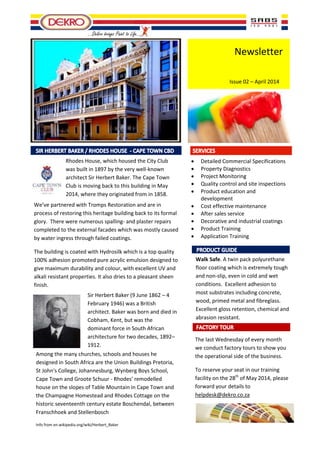 Newsletter
Issue 02 – April 2014
Rhodes House, which housed the City Club
was built in 1897 by the very well-known
architect Sir Herbert Baker. The Cape Town
Club is moving back to this building in May
2014, where they originated from in 1858.
…Dekro brings Paint to Life…
 Detailed Commercial Specifications
 Property Diagnostics
 Project Monitoring
 Quality control and site inspections
 Product education and
development
 Cost effective maintenance
 After sales service
 Decorative and industrial coatings
 Product Training
 Application Training
Walk Safe. A twin pack polyurethane
floor coating which is extremely tough
and non-slip, even in cold and wet
conditions. Excellent adhesion to
most substrates including concrete,
wood, primed metal and fibreglass.
Excellent gloss retention, chemical and
abrasion resistant.
The last Wednesday of every month
we conduct factory tours to show you
the operational side of the business.
To reserve your seat in our training
facility on the 28th
of May 2014, please
forward your details to
helpdesk@dekro.co.za
We’ve partnered with Tromps Restoration and are in
process of restoring this heritage building back to its formal
glory. There were numerous spalling- and plaster repairs
completed to the external facades which was mostly caused
by water ingress through failed coatings.
The building is coated with Hydrosilk which is a top quality
100% adhesion promoted pure acrylic emulsion designed to
give maximum durability and colour, with excellent UV and
alkali resistant properties. It also dries to a pleasant sheen
finish.
Sir Herbert Baker (9 June 1862 – 4
February 1946) was a British
architect. Baker was born and died in
Cobham, Kent, but was the
dominant force in South African
architecture for two decades, 1892–
1912.
Among the many churches, schools and houses he
designed in South Africa are the Union Buildings Pretoria,
St John's College, Johannesburg, Wynberg Boys School,
Cape Town and Groote Schuur - Rhodes' remodelled
house on the slopes of Table Mountain in Cape Town and
the Champagne Homestead and Rhodes Cottage on the
historic seventeenth century estate Boschendal, between
Franschhoek and Stellenbosch
Info from en.wikipedia.org/wiki/Herbert_Baker
 