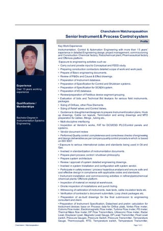Chanchalerm Watcharapasakhon Page 1 of 3
Chanchalerm Watcharapasakhon
Senior Instrument& Process Control system
Experience
Over 15 years working
experience
Qualifications /
Memberships
Bachelor Degree in
Instrumentation Systems
Engineering
Profile
Key Work Experience:
Instrumentation, Control & Automation Engineering with more than 15 years’
experience in detailed Engineering design,project management, commissioning
and Construction Chemical factory, Petrochemical plant, Pharmaceutical factory
and Offshore platform.
Exposure to engineering activities such as:
• Carry out and provide input to Conceptual and FEED study.
• Preparing construction contractors detailed scope of work and work pack.
• Prepare of Basic engineering documents.
• Review of P&IDs and Cause & Effect drawings.
• Preparation of Instrument database.
• Preparation of Specification for Control and Shutdown systems.
• Preparation of Specification for SCADA system.
• Preparation of I/O database.
• Review/preparation of Fieldbus device segment grouping.
• Evaluation of bids and Technical Bid Analysis for various field instruments,
packages
• Sizing of Orifices, other Flow Elements
• Sizing of Relief valves and Control Valves.
• Guidance to draughtsmen/designers to prepare Instrumentlocation plans, Hook
up drawings, Cable run layouts, Termination and wiring drawings and MTO
preparation for cables ,fittings , tubing etc.,
• Multi-discipline interfacing
• Inspection at Vendor’s works, FAT for DCS/ESD /PLC/Control panels and
systems.
• Vendor document review
• Performed Quality control ,completeness and correctness checks ofengineering
and design deliverables as per companyqualitycontrol procedure which is based
on ISO 9001
• Exposure to various international codes and standards being used in Oil and
Gas.
• Involved in standardization of instrumentation documents.
• Prepare plant process control / shutdown philosophy.
• Prepare system architecture
• Review / approval of system detailed engineering drawings.
• Involved in system Installation and configuration with system vendor.
• Participate in safety reviews / process hazardous analysis and ensure safe and
cost effective design in compliance with applicable codes and standards.
• Instrument installation and commissioning activities in refinery/petrochemical
/chemical plants/ Offshore platform.
• Inspection of material on receipt at warehouse.
• Onsite inspection of installations and punch listing.
• Witnessing of calibration of instruments, leak tests, cable insulation tests etc.
• Verification of contractor’s document submittals, Loop check packages etc.
• Preparation of as-built drawings for the final submission to engineering
consultant and client.
• Preparation of Instrument Specification, Datasheet and prelim calculation for
Instrument devices base on Process data for Orifice plate, Vortex Flow meter,
Colioris Flow meter, Electromagnetic Flow meter, Turbine Flow m eter, PD meter,
Thermal Mass flow meter, DP Flow Transmitters, Ultrasonic Flow meter, Radar
Level, Displacer Level, Magnetic Level Gauge, DP Level Transmitter, Float Level
switch, Pressure Gauges, Pressure Switch, Pressure Transmitter, Temperature
Gauge, Thermocouple, RTD, Temperature switch, Temperature Transmitter,
 