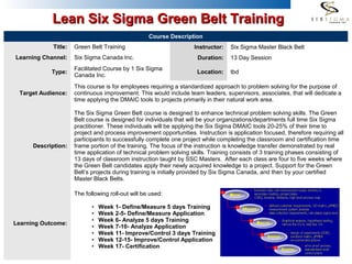 1
Course Description
Title: Green Belt Training Instructor: Six Sigma Master Black Belt
Learning Channel: Six Sigma Canada Inc. Duration: 13 Day Session
Type:
Facilitated Course by 1 Six Sigma
Canada Inc.
Location: tbd
Target Audience:
This course is for employees requiring a standardized approach to problem solving for the purpose of
continuous improvement. This would include team leaders, supervisors, associates, that will dedicate a
time applying the DMAIC tools to projects primarily in their natural work area.
Description:
The Six Sigma Green Belt course is designed to enhance technical problem solving skills. The Green
Belt course is designed for individuals that will be your organizations/departments full time Six Sigma
practitioner. These individuals will be applying the Six Sigma DMAIC tools 20-25% of their time to
project and process improvement opportunities. Instruction is application focused, therefore requiring all
participants to successfully complete one project while completing the classroom and certification time
frame portion of the training. The focus of the instruction is knowledge transfer demonstrated by real
time application of technical problem solving skills. Training consists of 3 training phases consisting of
13 days of classroom instruction taught by SSC Masters. After each class are four to five weeks where
the Green Belt candidates apply their newly acquired knowledge to a project. Support for the Green
Belt’s projects during training is initially provided by Six Sigma Canada, and then by your certified
Master Black Belts.
Learning Outcome:
The following roll-out will be used:
• Week 1- Define/Measure 5 days Training
• Week 2-5- Define/Measure Application
• Week 6- Analyze 5 days Training
• Week 7-10- Analyze Application
• Week 11- Improve/Control 3 days Training
• Week 12-15- Improve/Control Application
• Week 17- Certification
Lean Six Sigma Green Belt TrainingLean Six Sigma Green Belt Training
 