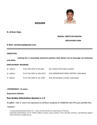 RESUME
N. Srihari Raju
Mobile: 00971567400796
00919440611660
E Mail: nsrihariraj@gmail.com
OBJECTIVE
Looking for a rewarding technical position that allows me to leverage my technical
and skills.
EMPLOYMENT RECORDS:
Sr. Splicer From JAN 2010 to till date Pan Arabia Information System
Sr. Splicer From Feb 2007 to JAN 2010 RVR INFRASTRUCTURES LIMITED, Hyderabad.
Jr. Splicer From Feb 2004 to Jan 2007 Aksh Broad Band Limited, Hyderabad.
EXPERIENCE: 12 years
Experience Details:
Pan Arabia Information System L L C
Sr.splicer with 6+ years UAE experiences in well Know standards of TAKREER with CNIA pass and HSE Pass.
Summary:
A seasoned professional with (12) + years of rich and diverse experience in Telecom
And Fiber Networking, CCTV, Public address system, access control, Voice and data solutions, and Desktop support
with well-known organizations.
 
