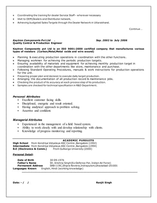  Coordinating the training for dealer Service Staff - wherever necessary
 Visit to OEM,Dealers and Distributor network.
 Achieving budgeted Sales Targets through the Dealer Network in Uttarakhand.
Continue …
Kaytron Components Pvt Ltd . Sep. 2002 to July 2006
Quality Control & Production Engineer
Kaytron Components pvt Ltd is an ISO 9001:2000 certified company that manufactures various
types of resistors (Carbon,Metal,Metal oxide and wire wound)
 Planning & executing production operations in coordination with the other functions.
 Managing workmen for achieving the periodic production targets.
 Ensuring availability of materials and equipment for achieving monthly production target in
coordination with the other departments like store, maintenance and purchase.
 Following Standard Operating Procedures, manuals & work instructions for production operations
for the unit.
 Preparing proper plan and decision to execute daily target production.
 Arranging the documentation of all production record & maintenance jobs.
 Checking the product of its accuracy at each process step of its production.
 Samples are checked for technical specification in R&D Department.
Personal Attributes
 Excellent customer facing skills.
 Disciplined, energetic and result oriented.
 Having analytical approach to problem solving.
 Assertive and confident.
Managerial Attributes
 Experienced in the management of a field based system.
 Ability to work closely with and develop relationship with clients.
 Knowledge of progress monitoring and reporting.
ACADEMIC PURSUITS
High School from Kendriya Vidyalaya ASC Centre ,Bangalore (1992)
Intermediate from Kendriya Vidyalaya ASC Centre ,Bangalore (1994)
B.E (Electronics & Comm.) From Gulbarga University (2000)
Personal Detail:
Date of Birth 30-09-1976
Father’s Name Sh. Krishna Singh(Ex-Defense Per, Indian Air Force)
Permanent Address SRB-119C,Shipra Reviera,Indrapuram,Ghaziabad-201001
Languages Known English, Hindi (working knowledge)
______________________________________________________________________
Date: - / / Ranjit Singh
 