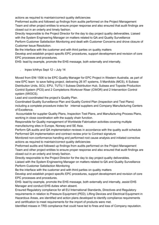 actions as required to maintain/correct quality deficiencies
Preformed audits and followed up findings from audits performed on the Project Management
Team and other project entities to ensure proper response and also ensured that audit findings are
closed out in an orderly and timely fashion.
Directly responsible to the Project Director for the day to day project quality deliverables. Liaised
with the System Engineering Manager on matters related to QA and Quality Surveillance
Perform Customer Satisfaction Monitoring and dealt with Customer Concerns and drove closure of
Customer Issue Resolution.
Be the interface with the customer and with third parties on quality matters
Develop and establish project specific EPC procedures, support development and revision of core
EPC processes and procedures.
EHS- lead by example, promote the EHS message, both externally and internally.
. Inpex Ichthys Sept 12 – July 14
Moved from ENI 1506 to be EPC Quality Manager for EPC Project in Western Australia, as part of
new EPC team to save failing project, delivering 26 XT systems, 5 Manifolds (MCS), 6 Subsea
Distribution Units, SCU, EPU, TUTU,1 Subsea Distribution Hub, Subsea and Topside Production
Control System (PCS) and 2 Completions Workover Riser (CWOR) and 2 Intervention Control
system (IWOCS).
Lead and coordinated the project’s Quality Plan.
Coordinated Quality Surveillance Plan and Quality Control Plan (Inspection and Test Plans)
including a complete procedure index for internal suppliers and Company Manufacturing Centers
of Excellence.
Accountable for supplier Quality Plans, Inspection Test Plans, and Manufacturing Process Plans,
working in close coordination with the supply chain function.
Responsible for Quality management of Worldwide Fabrication activities covering multiple
manufacturing sites in Europe, Norway and SE Asia.
Perform QA audits and QA implementation reviews in accordance with the quality audit schedule
Performed QA implementation and contract review prior to Contract signature
Monitored non-conformance handling and performed root cause analysis and initiated corrective
actions as required to maintain/correct quality deficiencies
Preformed audits and followed up findings from audits performed on the Project Management
Team and other project entities to ensure proper response and also ensured that audit findings are
closed out in an orderly and timely fashion.
Directly responsible to the Project Director for the day to day project quality deliverables.
Liaised with the System Engineering Manager on matters related to QA and Quality Surveillance
Perform Customer Satisfaction Monitoring
Be the interface with the customer and with third parties on quality matters
Develop and establish project specific EPC procedures, support development and revision of core
EPC processes and procedures.
EHS- lead by example, promote the EHS message, both externally and internally, assist EHS
Manager and conduct EHS duties when absent.
Ensured Regulatory compliance for all EU International Standards, Directives and Regulatory
requirements in relation to Pressure Equipment (PED), Lifting Devices and Electrical Equipment in
Hazardous Areas, are identified and action plans developed to identify compliance requirements
and certification to meet requirements for the import of products were met.
Identified misses in TRS compliance that could have led to fines and loss of Company reputation.
 