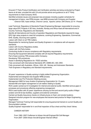 Ensured 3rd
Party Product Certification and Verification activities are being conducted by Project
teams at all sites, provided link with CA and provide advice and guidance on all 3rd
Party
requirements to meet Company WVS.
Identified schedule issues and proposed new processes including supplier schedules for
management of plans, new PPM process, new MRB process both Company and Supplier.
Chervon IDD, Inpex Ichthys, Chevron Lianza, Apache Julimar, ENI Ghana Jul 14 - Present
Lead Technical, Regulatory & Standards Project Engineering Manager responsible for ensuring
large value EPC Projects in SE Asia, Australia, Norway and Africa meet all International and In
Country Technical, Regulations and Standards.
Identify all International and Country of operation Regulations and Standards required for large
EPC high value projects to meet full compliance, covering Engineering, Operations, Commercial,
EHS, Quality, Sourcing and Logistics.
Liaison with Client on all TRS matters.
Responsible for mentoring System and Quality Engineers in compliance with all required
standards.
Liaison with Country Regulatory bodies.
Liaison with 3rd Party bodies.
Conducting Audits to ensure compliance with Regulatory requirements.
Ensuring that equipment delivered complies with all required Regulatory requirements.
Part of team evolving TRS process within Company.
Developing TRS procedures.
Assist in identifying Regulations for FEED activities.
Fully conversant with International Standards API, ASME,IEC, ISO, DNV.
Fully conversant with Australian, African, USA, UK , Norway and Indonesian Standards.
Train Engineers in Regulatory and Standard requirements.
35 years’ experience in Quality working in highly skilled Engineering Organization.
Implemented and designed new Supplier MRB process.
Implemented new Pre Production Meeting process.
Management QMS for busy Aviation Engineering Organization for 10 years.
Advised MD and higher management on all matters relating to Quality.
RCA Leader carried out CI investigation for internal and external audits. Identified serious gaps in
processes and procedures affecting engineering management.
IRCA Lead Auditor with 20 years’ experience carrying out first and second party audits of Major
aviation and Oil & Gas facilities, suppliers and external contractors.
Carried out Quality Assurance checks on infrastructures on fixed and remote locations.
Designed induction program for new employees that became best practice for Major Engineering
Organization.
Managed Technical Training Cell responsible for ensuring personnel trained on current Quality and
Documentation policies.
Quality Engineer responsible for in and final inspection of Duo check and Noz check Valves.
CAREER HISTORY
From 1982- 2007 Craftsman to Artisan Aircraft Engineer/QA Cell Manager
From 2007 -2009 Artisan Aircraft Engineer Warrant Officer
 