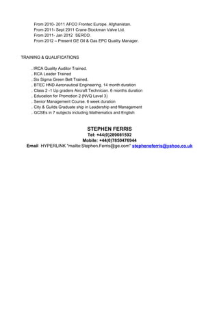 From 2010- 2011 AFCO Frontec Europe. Afghanistan.
From 2011- Sept 2011 Crane Stockman Valve Ltd.
From 2011- Jan 2012 SERCO.
From 2012 – Present GE Oil & Gas EPC Quality Manager.
TRAINING & QUALIFICATIONS
. IRCA Quality Auditor Trained.
. RCA Leader Trained
. Six Sigma Green Belt Trained.
. BTEC HND Aeronautical Engineering. 14 month duration
. Class 2 -1 Up graders Aircraft Technician. 6 months duration
. Education for Promotion 2 (NVQ Level 3)
. Senior Management Course. 6 week duration
. City & Guilds Graduate ship in Leadership and Management
. GCSEs in 7 subjects including Mathematics and English
STEPHEN FERRIS
Tel: +44(0)289081592
Mobile: +44(0)7850476944
Email HYPERLINK "mailto:Stephen.Ferris@ge.com" stepheneferris@yahoo.co.uk
 