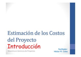 Estimación de los Costos
del Proyecto
Introducción
Maestría en Gerencia de Proyectos
Facilitador:Facilitador:
Héctor M. CotesHéctor M. Cotes
 