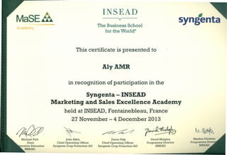 ~
MaSE~~
INSEAD
-syngenta
Academy
v
Michael Pich
Dean
ecutive Education
INSEAD
The Business School
for the World"
This certificate is presented to
AlyAMR
in recognition of participation in the
Syngenta - INSEAD
Marketing and Sales Excellence Acadelly
held at INSEAD, Fontainebleau, France
27 November - 4 December 2013
John Atkin
Chief Operating Officer
Syngenta Crop Protection AG
David Midgley
Programme Director
INSEAD
Markus Christen
Programme Direc
INSEAD
Davor Pisk
Chief Operating Officer
Syngenta Crop Protection AG
 