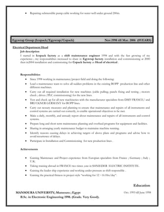 • Repairing submersible pump cable working for water well under ground 200m.
Egywrap Group (Icopack/Egywrap/Copack) Nov.1998 till Mar. 2006 (8YEARS)
Electrical Department Head
Job description
I started in Icopack factory as a shift maintenance engineer 1998 and with the fast growing of my
experience ; my responsabilites increased to share in Egywrap factory installation and commissioning at 2000
then in2004 installation and comissioning for Copack factory as Head of electrical .
Responsibilities
• Since 1998 working in maintenance/project field and doing the following:
• Lead a maintenance team to solve all sudden problems in the existing BOPP production line and other
different machines.
• Carry out all required installation for new machines (cable pulling; panels fixing and testing ; motors
check ; drives /PLC commissioning) for the new lines.
• Test and check up for all new machineries with the manufacturer specialists from DMT FRANCE/ and
BRUCKNER GERMANY for BOPP lines.
• Carry out nessary measures and planning to ensure that maintenance and repairs of all instruments and
control systems are carried out correctly, to enable operational objectives to be met.
• Make a daily, monthly, and annualy report about maintenance and repairs of all instruments and control
systems.
• Prepare long and short term maintenance planning and overhaul programs for equipment and facilities.
• Sharing in arranging yearly maintenance budget to maintaine machine running.
• Identify reasons causing delays in achieving targets of above plans and programs and advise how to
avoid recurrence of delays.
• Participate in Installation and Commissioning for new production lines .
Achievements
• Gaining Maintenace and Project experience from Europian specialists from France ; Germany ; Italy ;
U.K.
• Taking training abroad in FRANCE two times ;one in SHNIEDER ELECTRIC INSTITUTE.
• Gaining the leader ship experience and working under pressure as shift responsible .
• Gaining the practical fittness in project style “working for 12 ~16 Hrs/day”.
Education
MANSOURA UNIVERSTY; Mansoura ; Egypt Oct. 1993 till June 1998
B.Sc. in Electronic Engineering 1998. (Grade. Very Good).
 
