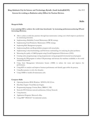 King Abdulaziz City for Science and Technology; Ryiadh ; Saudi Arabia(KACST) May 2012
Liecens for working as Radiation safety Officer for Nuclear Devices.
Skills
Mangerial Skills
I am assisting GM to achieve the world class benchmark by increasing performance;reducing DT;and
increasing effeciency.
• Able to achieve world class practices through lean maintenance cutting costs which improves production
by minimizing downtime.
• Implementing a Reliability Centred Maintenance (RCM) strategy.
• Implementing Total Productive Maintenance (TPM) strategy.
• Implenting Risk Management program.
• Implementing Roles and Resposibilities program with annual plan.
• Implementing 5 whys?methodology and Fish bones methodology for analyzing the plant problems.
• Measuring the quality of O&M program using Overall Equipement Effectiveness (OEE).
• Creating safety program;energy saving program;water saving program;Enviromental record program.
• Increasing the PM program to reduce CM precentage and increase the machines avaliability to the world
standard benchmark..
• Using Asset Management Information System (AMIS) to reduce the waste and improve the
performance.
• Using KPI’s to analysis and improve business performance and identify gaps within the process.
• Using Best practice to solve the obstacles .
• Using CMMS to handle all maintenance jobs.
Computer Skills
• Operating Systems: DOS; Windows XP;NT4; OS/2,Unix.
• Data Base Engine: Visual Basic Jet Engine.
• Programming language: Fortran; Basic; TRBO-C, VB5.
• Network: PCI Ethernet network architecture, Ethway Network.
• Using Internet.
• Application Programs: Microsoft office.
• Using ERP “ORACLE” for industrial systems.
 