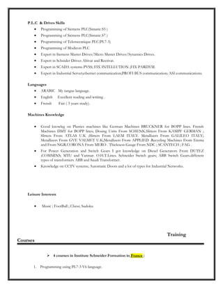 P.L.C & Drives Skills
• Programming of Siemens PLC(Simatic S5 )
• Programming of Siemens PLC(Simatic S7 )
• Programming of Telemecanique PLC(PL7-3)
• Programming of Modicon PLC
• Expert in Siemens Master Drives/Micro Master Drives/Synamics Drives.
• Expert in Schnider Drives Altivar and Rectivar.
• Expert in SCADA systems PVSS; FIX INTELLUTION ;FIX PARDYM.
• Expert in Industrial Server;ethernet communication;PROFI BUS communication; ASI communications.
Languages
• ARABIC My tangue language.
• English Excellent reading and writing .
• Frensh Fair ( 3 years study).
Machines Knowledge
• Good knowleg on Plastics machines like German Machines BRUCKNER for BOPP lines. Frensh
Machines DMT for BOPP lines; Dosing Units From SCHENK.Slitters From KAMPF GERMAN ;
Slitters From ATLAS U.K ;Slitters From LAEM ITALY. Metallizers From GALILEO ITALY;
Metallizers From GVE VALMET U.K;Metallizers From APPLIED .Recycling Machines From Erema
and From NGR.CORONA From MERO . Thickness Gauge From NDC ; SCANTECH ; FAG .
• For Power Generation and Switch Gears I got knowledge on Diesel Generators From DUTEZ
;COMMINS; MTU and Yanmar. O.H.T.Lines. Schneider Switch gears; ABB Switch Gears.different
types of transformers ABB and Saudi Transformer.
• Knowledge on CCTV systems; Automatic Doors and a lot of types for Industrial Networks.
Leisure Interests
• Music ; FootBall ; Chess; Sudoku
Training
Courses
 4 courses in Institute Schneider Formation in France :
1. Programming using PL7-3 V6 language.
 