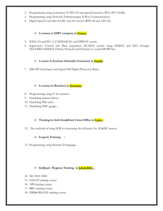 2. Programming using workstation X-TEL V6 and special functions (PCL/PL7-COM).
3. Programming using Network (Telemecanique X-Way Communication).
4. Digital Speed Controller for DC and AC motors (RTV 84 and ATV 66).
 2 courses in DMT company in France:
5. XTEL V6 and PL7-3, UNITELWAY and FIPWAY course.
6. Supervisory Control and Data acquisition (SCADA) system using FIXD32 and NT4 through
TELEMECANIQUE Ethway Network and Ethernet to control BOPP line.
 1 course in Institute Schneider Formation in Saudia:
7. SM6 MV Switchgear and Sepam S40 Digital Protection Relay.
 4 courses in Bruckner in Germany:
8. Programming using S7 for siemens.
9. Handeling siemens drives.
10. Handeling PSG units .
11. Handeling NDC gauges .
 Training in Arab Iron&Steel Union Office in Cairo :
12. The methods of using SCR for increasing the efficiency for AC&DC motors.
 Icopack Training :
13. Programming using Siemens S5 language.
 Gulfpack Hygiene Training in Jubail-KSA :
14. ISO 9001-2008 .
15. HACCP training course.
16. AIB training course.
17. BRC training course.
18. ERP&ORACLE training course.
 