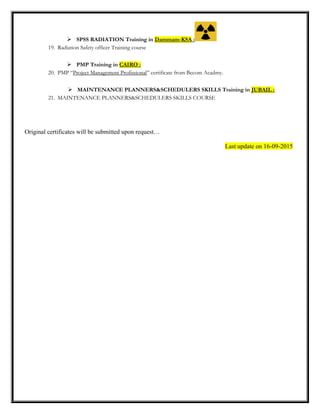  SPSS RADIATION Training in Dammam-KSA :
19. Radiation Safety officer Training course
 PMP Training in CAIRO :
20. PMP “Project Management Profissional” certificate from Becom Acadmy.
 MAINTENANCE PLANNERS&SCHEDULERS SKILLS Training in JUBAIL :
21. MAINTENANCE PLANNERS&SCHEDULERS SKILLS COURSE
Original certificates will be submitted upon request…
Last update on 16-09-2015
 