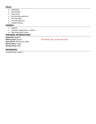 SKILLS
 Leadership
 Hard-Worker
 Fast Learner
 Self-learning capabilities
 Self-motivated
 Time Management
 Problem Solving
HOBBIES
 Football
 Computer ( Applications – Games )
 Watching English movies
PERSONAL INFORMATIONS
Nationality: Egyptian
Military status: Served 20th
October 2014_1st
December 2015
Date of birth: 20th
february 1992
Marital Status: Single
Driving License: Valid
REFERENCES
Furnished upon request
 