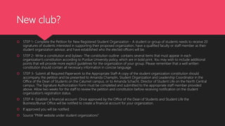 New club?
 STEP 1- Complete the Petition for New Registered Student Organization - A student or group of students needs to receive 20
signatures of students interested in supporting their proposed organization, have a qualified faculty or staff member as their
student organization advisor, and have established who the elected officers will be.
 STEP 2- Write a constitution and bylaws- The constitution outline contains several items that must appear in each
organization’s constitution according to Purdue University policy, which are in bold print. You may wish to include additional
points that will provide more explicit guidelines for the organization of your group. Please remember that a well written
constitution should contain all necessary information in concise language.
 STEP 3- Submit all Required Paperwork to the Appropriate Staff-A copy of the student organization constitution should
accompany the petition and be presented to Amanda Champlin, Student Organization and Leadership Coordinator in the
Office of the Dean of Students on the Calumet campus, or to Amanda Schacht, Director of Student Life on the North Central
campus. The Signature Authorization Form must be completed and submitted to the appropriate staff member provided
above. Allow two weeks for the staff to review the petition and constitution before receiving notification on the student
organization’s registration status.
 STEP 4- Establish a financial account- Once approved by the Office of the Dean of Students and Student Life the
Business/Bursar Office will be notified to create a financial account for your organization.
 If approved you will be notified.
 Source “PNW website under student organizations”
 