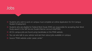 Jobs
 Students who wish to work on campus must complete an online Application for On Campus
Student Employment.
 Students who are eligible for Federal Work Study (FWS) are responsible for accepting their Work
Study award in the Self Service Student Banner account (MyPNW).
 All On campus jobs are found using handshake on the PNW website.
 You can also talk to your advisor and ask them about jobs available on campus.
 Source “PNW website under career center”
 