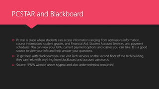 PCSTAR and Blackboard
 Pc star is place where students can access information ranging from admissions information,
course information, student grades, and Financial Aid, Student Account Services, and payment
schedules. You can view your GPA, current payment options and classes you can take. It is a good
source to view your info and help answer your questions.
 To get help with blackboard you can visit Tech services on the second floor of the tech building,
they can help with anything from blackboard and account passwords.
 Source: “PNW website under Mypnw and also under technical resources.”
 