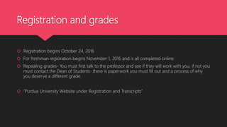 Registration and grades
 Registration begins October 24, 2016
 For freshman registration begins November 1, 2016 and is all completed online.
 Repealing grades- You must first talk to the professor and see if they will work with you, if not you
must contact the Dean of Students- there is paperwork you must fill out and a process of why
you deserve a different grade.
 “Purdue University Website under Registration and Transcripts”
 