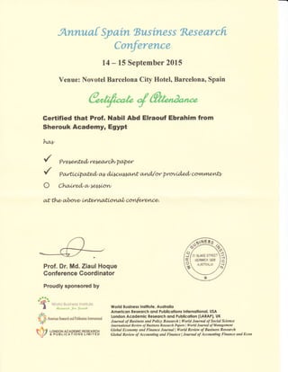 ArLruLa[ Syain tsusiness Researcfi"
Confnrerlce
14 - 15 September 24fi
Venue: Novotel Barcelona City Hotel, Barcelona, Spain
Gertified that Prof. ilabil Abd Elraouf Ebrahim from
Sherouk Academy, Egypt
lq,y
*l ea
.i!).
-t Worlcl Business lt,E1;rt.rtu
a E*pawJ, j", lto,uth
ulf*
E
rt
* * and htiralexr In&nationd
F fl .o** acADE*rc RESEARcH
// a PUBLtcATloNs LlrilrEo
World Business lnstitute, Austrqlio
Amerlcon Reseorch ond Publlcotions lnlernollonql, USA
London Acodemic Reeeorch ond Publlcolion (LARAP), UK
Iownal of Business and Policy Raearch I llorld Journal of Social Science
International Revian, olBusiness Research Papen I World Jownal of Management
Global Econottry and Finance lournal I World Review of Business Raearch
Global Review ofAccounting anil Financellournal ofAccounting Finance and Econ
'/ Prer*sntdt rsr.e,at clvpqex
'/ Par4"wry6fud/ *y d,[,t<,l u*mnt a*'ud,{or proviA,edt @fl4,vtne L?
o Chailed/w to**i,ow
at th,et al>ov et tfifu,r ruafi,on^al/ an{e.renna
Prof. Dr. Md. Ziaul Hoque
Gonference Goordinator
Proudly sponsored by
#
 