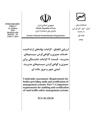 ‫استاًدارد‬‫هلی‬
‫ايراى‬-ٍ‫ايس‬-‫سی‬ ‫ای‬ ‫آی‬
7-17021
‫اٍل‬ ‫چاپ‬
‫ايراى‬ ‫اسالهی‬ ‫جوَْری‬
Islamic Republic of Iran
‫ايراى‬ ‫استاًدارد‬ ‫هلی‬ ‫سازهاى‬
INSO-ISO-IEC
17021-7
1st. Edition
2016
Identical with
Iranian National Standardization Organization
ISO/IEC TS
17021-7: 2014
1394
‫ارزيابی‬‫اًطباق‬-‫ًْاد‬ ‫الساهات‬‫ارا‬ ‫ّای‬‫ي‬ُِ‫كٌٌد‬
ّ‫گَا‬ ٍ ‫هويسی‬ ‫خدهات‬‫ی‬‫سيستن‬ ‫كردى‬‫ّای‬
‫هديريت‬-‫قسوت‬7:‫برای‬ ‫ضايستگی‬ ‫الساهات‬
‫گَاّی‬ ٍ ‫هويسی‬‫سيستن‬ ‫كردى‬‫هديريت‬ ‫ّای‬
ٍ ‫عبَر‬ ‫ايوٌی‬‫ای‬ ُ‫جاد‬ ‫هرٍر‬
Conformity assessment- Requirements for
bodies providing audit and certification of
management systems- Part 7: Competence
requirements for auditing and certification
of road traffic safety management systems
ICS: 03.120.20
 