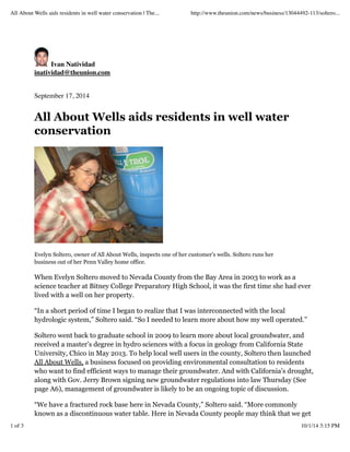 All About Wells aids residents in well water conservation | The... http://www.theunion.com/news/business/13044492-113/soltero... 
Ivan Natividad 
inatividad@theunion.com 
September 17, 2014 
All About Wells aids residents in well water 
conservation 
Evelyn Soltero, owner of All About Wells, inspects one of her customer's wells. Soltero runs her 
business out of her Penn Valley home office. 
When Evelyn Soltero moved to Nevada County from the Bay Area in 2003 to work as a 
science teacher at Bitney College Preparatory High School, it was the first time she had ever 
lived with a well on her property. 
“In a short period of time I began to realize that I was interconnected with the local 
hydrologic system,” Soltero said. “So I needed to learn more about how my well operated.” 
Soltero went back to graduate school in 2009 to learn more about local groundwater, and 
received a master’s degree in hydro sciences with a focus in geology from California State 
University, Chico in May 2013. To help local well users in the county, Soltero then launched 
All About Wells, a business focused on providing environmental consultation to residents 
who want to find efficient ways to manage their groundwater. And with California’s drought, 
along with Gov. Jerry Brown signing new groundwater regulations into law Thursday (See 
page A6), management of groundwater is likely to be an ongoing topic of discussion. 
“We have a fractured rock base here in Nevada County,” Soltero said. “More commonly 
known as a discontinuous water table. Here in Nevada County people may think that we get 
1 of 3 10/1/14 3:15 PM 
 