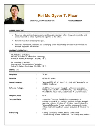 Rei Mc Gyver T. Picar
Email:Picar_mac001@yahoo.com Tel:09333852669
CAREER OBJECTIVE:
 To pursue a job position in a progressive and innovative company where I may gain knowledge and
exposure as well as utilize my skills and expertise to the fullest.
 To hone my skills in an appropriate post.
 To have a professional, satisfying and challenging career that will help broaden my experience and
enhance my growth and abilities.
ACADEMIC CREDENTIALS:
I.E.T.I College of Alabang
Bachelor of Science in Information Technology
Molina St. Alabang Muntinlupa City (Bldg. 1 & 2)
I.E.T.I College of Alabang
Information & Communications Technology
Molina St. Alabang Muntinlupa City (Bldg. 1 & 2)
IT SKILL SET:
Languages : Vb.Net.
Database : MYSQL, MS Access.
Operating system : Windows 2000, ME, XP, Vista, 7, 8 LINUX, IOS, Windows Server
2008 R2 DataCenter.
Software Packages : MS-Office, Team viewer, Notepad ++, VMware workstation,
Wampserver, XAMMP, Command Prompt, Cisco Packet Tracer,
Visual Studio, Visual Basic, Adobe Reader 9, Logmein Rescue,
Designing Tools
Technical Skills
Networking
:
:
:
HTML.
Assembling Computer, Troubleshooting Computers &
Laptops,(Windows & IOS Platform) Installing different kinds of
operating systems: (Windows XP, Windows vista, Windows 7 &
Windows 8) Removing Viruses, Installing softwares (Antivirus,
Office etc.) Setting up Email account on outlook & Windows live
mail.
Cabling, Configuring Routers, Setting up Password,
Troubleshooting internet connections, File sharing using network
 