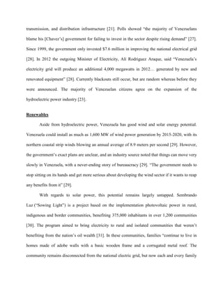 transmission, and distribution infrastructure [21]. Polls showed “the majority of Venezuelans
blame his [Chavez’s] government for failing to invest in the sector despite rising demand” [27].
Since 1999, the government only invested $7.6 million in improving the national electrical grid
[28]. In 2012 the outgoing Minister of Electricity, Alí Rodriguez Araque, said “Venezuela’s
electricity grid will produce an additional 4,000 megawatts in 2012… generated by new and
renovated equipment” [28]. Currently blackouts still occur, but are random whereas before they
were announced. The majority of Venezuelan citizens agree on the expansion of the
hydroelectric power industry [23].
Renewables
Aside from hydroelectric power, Venezuela has good wind and solar energy potential.
Venezuela could install as much as 1,600 MW of wind power generation by 2015-2020, with its
northern coastal strip winds blowing an annual average of 8.9 meters per second [29]. However,
the government’s exact plans are unclear, and an industry source noted that things can move very
slowly in Venezuela, with a never-ending story of bureaucracy [29]. “The government needs to
stop sitting on its hands and get more serious about developing the wind sector if it wants to reap
any benefits from it” [29].
With regards to solar power, this potential remains largely untapped. Sembrando
Luz (“Sowing Light”) is a project based on the implementation photovoltaic power in rural,
indigenous and border communities, benefiting 375,000 inhabitants in over 1,200 communities
[30]. The program aimed to bring electricity to rural and isolated communities that weren’t
benefiting from the nation’s oil wealth [31]. In these communities, families “continue to live in
homes made of adobe walls with a basic wooden frame and a corrugated metal roof. The
community remains disconnected from the national electric grid, but now each and every family
 