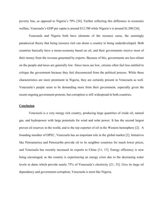 poverty line, as opposed to Nigeria’s 70% [36]. Further reflecting this difference in economic
welfare, Venezuela’s GDP per capita is around $12,700 while Nigeria’s is around $1,500 [36].
Venezuela and Nigeria both have elements of the resource curse, the seemingly
paradoxical theory that being resource rich can doom a country to being underdeveloped. Both
countries basically have a mono-economy based on oil, and their governments receive most of
their money from the revenue generated by exports. Because of this, governments are less reliant
on the people and taxes are generally low. Since taxes are low, citizens often feel less entitled to
critique the government because they feel disconnected from the political process. While these
characteristics are more prominent in Nigeria, they are certainly present in Venezuela as well.
Venezuela’s people seem to be demanding more from their government, especially given the
recent ongoing government protests, but corruption is still widespread in both countries.
Conclusion
Venezuela is a very energy rich country, producing large quantities of crude oil, natural
gas, and hydropower with large potentials for wind and solar power. It has the second largest
proven oil reserves in the world, and is the top exporter of oil in the Western hemisphere [2]. A
founding member of OPEC, Venezuela has an important role in the global market [2]. Initiatives
like Petroamerica and Petrocaribe provide oil to its neighbor countries for much lower prices,
and Venezuela has recently increased its exports to China [11, 17]. Energy efficiency is now
being encouraged, as the country is experiencing an energy crisis due to the decreasing water
levels in dams which provide nearly 75% of Venezuela’s electricity [21, 33]. Give its large oil
dependency and government corruption, Venezuela is most like Nigeria.
 