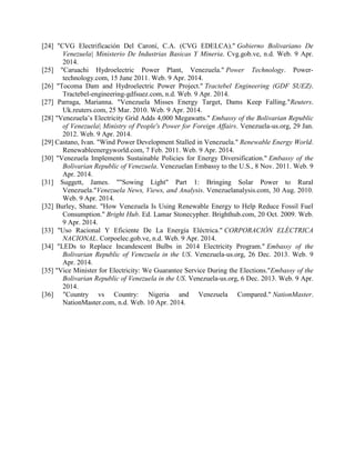[24] "CVG Electrificación Del Caroní, C.A. (CVG EDELCA)." Gobierno Bolivariano De
Venezuela| Ministerio De Industrias Basicas Y Mineria. Cvg.gob.ve, n.d. Web. 9 Apr.
2014.
[25] "Caruachi Hydroelectric Power Plant, Venezuela." Power Technology. Power-
technology.com, 15 June 2011. Web. 9 Apr. 2014.
[26] "Tocoma Dam and Hydroelectric Power Project." Tractebel Engineering (GDF SUEZ).
Tractebel-engineering-gdfsuez.com, n.d. Web. 9 Apr. 2014.
[27] Parraga, Marianna. "Venezuela Misses Energy Target, Dams Keep Falling."Reuters.
Uk.reuters.com, 25 Mar. 2010. Web. 9 Apr. 2014.
[28] "Venezuela’s Electricity Grid Adds 4,000 Megawatts." Embassy of the Bolivarian Republic
of Venezuela| Ministry of People's Power for Foreign Affairs. Venezuela-us.org, 29 Jan.
2012. Web. 9 Apr. 2014.
[29] Castano, Ivan. "Wind Power Development Stalled in Venezuela." Renewable Energy World.
Renewableenergyworld.com, 7 Feb. 2011. Web. 9 Apr. 2014.
[30] "Venezuela Implements Sustainable Policies for Energy Diversification." Embassy of the
Bolivarian Republic of Venezuela. Venezuelan Embassy to the U.S., 8 Nov. 2011. Web. 9
Apr. 2014.
[31] Suggett, James. ""Sowing Light" Part 1: Bringing Solar Power to Rural
Venezuela."Venezuela News, Views, and Analysis. Venezuelanalysis.com, 30 Aug. 2010.
Web. 9 Apr. 2014.
[32] Burley, Shane. "How Venezuela Is Using Renewable Energy to Help Reduce Fossil Fuel
Consumption." Bright Hub. Ed. Lamar Stonecypher. Brighthub.com, 20 Oct. 2009. Web.
9 Apr. 2014.
[33] "Uso Racional Y Eficiente De La Energía Eléctrica." CORPORACIÓN ELÉCTRICA
NACIONAL. Corpoelec.gob.ve, n.d. Web. 9 Apr. 2014.
[34] "LEDs to Replace Incandescent Bulbs in 2014 Electricity Program." Embassy of the
Bolivarian Republic of Venezuela in the US. Venezuela-us.org, 26 Dec. 2013. Web. 9
Apr. 2014.
[35] "Vice Minister for Electricity: We Guarantee Service During the Elections."Embassy of the
Bolivarian Republic of Venezuela in the US. Venezuela-us.org, 6 Dec. 2013. Web. 9 Apr.
2014.
[36] "Country vs Country: Nigeria and Venezuela Compared." NationMaster.
NationMaster.com, n.d. Web. 10 Apr. 2014.
 