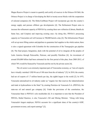 Magna Reserve Project is meant to quantify and certify oil reserves in the Orinoco Oil Belt; the
Orinoco Project is in charge of developing the Belt in twenty-seven blocks with the cooperation
of selected companies [4]. The Delta-Caribbean Project will incorporate gas into the country’s
energy supply and pursues offshore gas developments [4]. The Refinement Project aims to
increase the refinement capacity of PDVSA by creating three new refineries (Cabruta, Batalla de
Santa Ines, and Caripito) and impoving existing ones—by doing this, PDVSA’s processing
capacity on Venezuelan soil will increase to 700,000 barrels a day [4]. The Infrastructure Project
will set up more filling centers and pipelines to guarantee fuel supplies to the whole nation; there
is also a signed agreement with Colombia for the construction of the Transguajiro gas pipeline
[4]. The final project, Integration, deals with the potential of oil to integrate all the peoples of
Latin America through Petrocaribe, Petrosur, and possibly Petrobras [4]. An investment of
around $56,000 billion had been estimated for the first period of this plan, from 2005-2012, of
which 70% would be financed by Venezuela and the rest by the private sector [4].
The oil sector is an extremely important part of Venezuelan economy, as “non-oil exports
have virtually vanished: USD 96 out of 100 stem from the oil industry” [5]. In 2010, the country
had net oil exports of 1.7 million barrels per day, the eighth largest in the world [2]. In 1975,
Venezuela nationalized its oil industry under an “organic law that reserves the industrialization
and trade in hydrocarbons to the State” by creating Petroleos de Venezuela S.A. (PDVSA), the
state-run oil and natural gas company [6]. Under the provisions of the constitution, the
Venezuelan State is PDVSA’s sole stockholder [6]. It is important to note that the President of
PDVSA, Rafael Ramirez, is also Venezuela’s Oil and Mining Minister. “Along with being
Venezuela's largest employer, PdVSA accounts for a significant share of the country's GDP,
government revenue, and export earnings” [2].
 