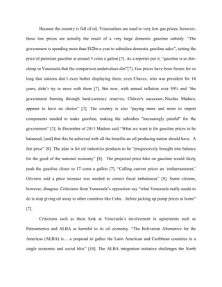 Because the country is full of oil, Venezuelans are used to very low gas prices; however,
these low prices are actually the result of a very large domestic gasoline subsidy. “The
government is spending more than $12bn a year to subsidize domestic gasoline sales”, setting the
price of premium gasoline at around 5 cents a gallon [7]. As a reporter put it, “gasoline is so dirt-
cheap in Venezuela that the comparison undervalues dirt”[7]. Gas prices have been frozen for so
long that stations don’t even bother displaying them; even Chavez, who was president for 14
years, didn’t try to mess with them [7]. But now, with annual inflation over 50% and “the
government burning through hard-currency reserves, Chávez's successor, Nicolas Maduro,
appears to have no choice” [7]. The country is also “paying more and more to import
components needed to make gasoline, making the subsidies "increasingly painful" for the
government” [7]. In December of 2013 Maduro said “What we want is for gasoline prices to be
balanced, [and] that this be achieved with all the benefits an oil producing nation should have. A
fair price” [8]. The plan is for oil industries products to be “progressively brought into balance
for the good of the national economy” [8]. The projected price hike on gasoline would likely
push the gasoline closer to 17 cents a gallon [7]. “Calling current prices an ‘embarrassment,’
Oliveros said a price increase was needed to correct fiscal imbalances” [9]. Some citizens,
however, disagree. Criticisms from Venezuela’s opposition say “what Venezuela really needs to
do is stop giving oil away to other countries like Cuba…before jacking up pump prices at home”
[7].
Criticisms such as these look at Venezuela’s involvement in agreements such as
Petroamerica and ALBA as harmful to its oil economy. “The Bolivarian Alternative for the
Americas (ALBA) is… a proposal to gather the Latin American and Caribbean countries in a
single economic and social bloc” [10]. The ALBA integration initiative challenges the North
 