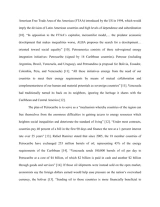 American Free Trade Area of the Americas (FTAA) introduced by the US in 1994, which would
imply the division of Latin American countries and high levels of dependence and subordination
[10]. “In opposition to the FTAA’s capitalist, mercantilist model,… the predator economic
development that makes inequalities worse, ALBA proposes the search for a development…
oriented toward social equality” [10]. Petroamerica consists of three sub-regional energy
integration initiatives: Petrocaribe (signed by 14 Caribbean countries), Petrosur (including
Argentina, Brazil, Venezuela, and Uruguay), and Petroandina (a proposal for Bolivia, Ecuador,
Colombia, Peru, and Venezuela) [11]. “All these initiatives emerge from the need of our
countries to meet their energy requirements by means of mutual collaboration and
complementariness of our human and material potentials as sovereign countries” [11]. Venezuela
had traditionally turned its back on its neighbors, ignoring the heritage it shares with the
Caribbean and Central America [12].
The plan of Petrocaribe is to serve as a “mechanism whereby countries of the region can
free themselves from the enormous difficulties in gaining access to energy resources which
heighten social inequalities and deteriorate the standard of living” [12]. “Under most contracts,
countries pay 40 percent of a bill in the first 90 days and finance the rest at a 1 percent interest
rate over 25 years” [13]. Rafael Ramirez stated that since 2005, the 18 member countries of
Petrocaribe have exchanged 255 million barrels of oil, representing 43% of the energy
requirements of the Caribbean [14]. “Venezuela sends 100,000 barrels of oil per day to
Petrocaribe at a cost of $4 billion, of which $2 billion is paid in cash and another $2 billion
through goods and services” [14]. If those oil shipments were instead sold on the open market,
economists say the foreign dollars earned would help ease pressure on the nation’s overvalued
currency, the bolivar [13]. “Sending oil to those countries is more financially beneficial to
 