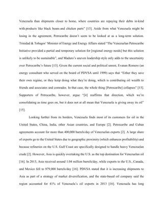 Venezuela than shipments closer to home, where countries are repaying their debts in-kind
with products like black beans and chicken parts” [13]. Aside from what Venezuela might be
losing in the agreement, Petrocaribe doesn’t seem to be looked at as a long-term solution.
Trinidad & Tobagos’ Minister of Energy and Energy Affairs stated “The Venezuelan Petrocaribe
Initiative provided a partial and temporary solution for [regional energy needs] but this solution
is unlikely to be sustainable”, and Maduro’s uneven leadership style only adds to the uncertainty
over Petrocaribe’s future [13]. Given the current social and political unrest, Evanan Romero (an
energy consultant who served on the board of PDVSA until 1999) says that “Either they save
their own regime, or they keep doing what they’re doing, which is contributing oil wealth to
friends and associates and comrades. In that case, the whole thing [Petrocaribe] collapses” [13].
Supporters of Petrocaribe, however, argue “[it] reaffirms that direction, which we’re
consolidating as time goes on, but it does not at all mean that Venezuela is giving away its oil”
[15].
Looking further from its borders, Venezuela finds most of its customers for oil in the
United States, China, India, other Asian countries, and Europe [2]. Petrocaribe and Cuban
agreements account for more than 400,000 barrels/day of Venezuelan exports [2]. A large share
of exports go to the United States due to geographic proximity (which enhances profitability) and
because refineries on the U.S. Gulf Coast are specifically designed to handle heavy Venezuelan
crude [2]. However, Asia is quickly overtaking the U.S. as the top destination for Venezuelan oil
[16]. In 2013, Asia received around 1.04 million barrels/day, while exports to the U.S., Canada,
and Mexico fell to 879,000 barrels/day [16]. PDVSA stated that it is increasing shipments to
Asia as part of a strategy of market diversification, and the state-based oil company said the
region accounted for 41% of Venezuela’s oil exports in 2013 [16]. Venezuela has long
 