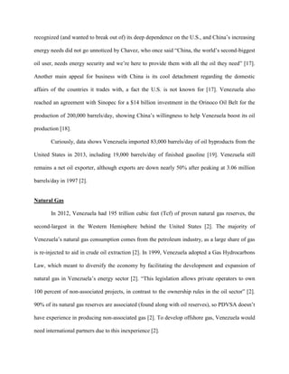 recognized (and wanted to break out of) its deep dependence on the U.S., and China’s increasing
energy needs did not go unnoticed by Chavez, who once said “China, the world’s second-biggest
oil user, needs energy security and we’re here to provide them with all the oil they need” [17].
Another main appeal for business with China is its cool detachment regarding the domestic
affairs of the countries it trades with, a fact the U.S. is not known for [17]. Venezuela also
reached an agreement with Sinopec for a $14 billion investment in the Orinoco Oil Belt for the
production of 200,000 barrels/day, showing China’s willingness to help Venezuela boost its oil
production [18].
Curiously, data shows Venezuela imported 83,000 barrels/day of oil byproducts from the
United States in 2013, including 19,000 barrels/day of finished gasoline [19]. Venezuela still
remains a net oil exporter, although exports are down nearly 50% after peaking at 3.06 million
barrels/day in 1997 [2].
Natural Gas
In 2012, Venezuela had 195 trillion cubic feet (Tcf) of proven natural gas reserves, the
second-largest in the Western Hemisphere behind the United States [2]. The majority of
Venezuela’s natural gas consumption comes from the petroleum industry, as a large share of gas
is re-injected to aid in crude oil extraction [2]. In 1999, Venezuela adopted a Gas Hydrocarbons
Law, which meant to diversify the economy by facilitating the development and expansion of
natural gas in Venezuela’s energy sector [2]. “This legislation allows private operators to own
100 percent of non-associated projects, in contrast to the ownership rules in the oil sector” [2].
90% of its natural gas reserves are associated (found along with oil reserves), so PDVSA doesn’t
have experience in producing non-associated gas [2]. To develop offshore gas, Venezuela would
need international partners due to this inexperience [2].
 