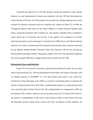 Venezuela has improved its 2,750 mile domestic natural gas transport to allow greater
domestic use and transportation of natural gas production with the 190 mile Interconnection
Centro Occidente (ICO) [2]. The ICO connects the east and west, making natural gas more easily
available for domestic consumers (and for re-injection into western oil fields) [2]. In 2008, the
Transguajiro Pipeline (also known as the Trans-Caribbean or Antonio Ricaurte Pipeline) came
online, connecting Venezuela with Colombia [2]. This pipeline originally allows Colombia to
export natural gas to Venezuela, but the flow of the pipeline will eventually be reversed,
allowing Venezuela to export natural gas to Colombia [2]. In 2006 Chavez said “that the ultimate
objective is to create an enormous network of pipelines traversing the entire continent connecting
the gas pipeline running through Venezuela, Brazil and Argentina with the one carrying gas
between Bolivia and Brazil and the Transguajiro conduit” [20]. The Venezuela-Brazil-Argentina
line will be around 6,200 miles in length and built between 2007 and 2017 [20].
Hydroelectric Power and Electricity
Nearly 75% of Venezuela’s electricity is generated by hydroelectric dams; the rest comes
from oil and natural gas [21]. The Guri Hydroelectric Power Plant is the largest of the dams, with
an installed capacity of 10,200MW—it is the third largest power plant in the world [22].
Construction of this dam began in the 1960s as a result of a government policy to minimize the
amount of energy produced from fossil fuels; a modernization program is currently being carried
out to extend the plant’s life by 30 years [22]. The completed plant was inaugurated in 1986, and
the majority of the country’s needs are met by this plant alone [22]. In January 2010, however,
the country’s overdependence on this power source became evident as water levels in the Guri
fell drastically and the country faced a power crisis [22]. In response to these problems, the
 