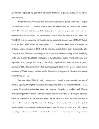 government suspended the generation of around 5,000MW of power, leading to widespread
blackouts [22].
Besides the Guri, Venezuela has three other hydroelectric power plants: the Macagua,
Caruachi, and Tocoma [23]. All four of these plants are located along the Caroní River. In 1963,
CVG Electrificaion del Caroni, C.A. (Edelca) was created to produce, transport, and
commercialize electric energy, and this company controls all of the projects in the Caroni [24].
“EDELCA believes harnessing the Caroní is saving Venezuela the equivalent of 750,000 barrels
of oil per day”, which allows for more exports [25]. The Tocoma Dam is the most recent, the
first units entered operation in 2012, with the other nine units to follow every three months [26].
The power from this dam is meant to go to the western regions of the country, which historically
suffer from a supply deficit [26]. The benefits of these four dams include “flood control and river
regulation, water storage and delivery (including irrigation), and most importantly, power
generation” [23]. Regulations ensure that each hydroelectric plant doesn’t exceed carbon dioxide
emissions of 50,000 parts per million, and the formulation of dangerous levels of methane is also
prohibited by law [23].
“For most of the 2000s electricity consumption expanded at more than twice the rate of
installed capacity, leaving the Venezuelan power grid stretched by the end of the decade” [2]. As
a result, Venezuela’s nationalized electricity company, Corpoelec, is working with Chinese
investors to upgrade the nation’s transmission and distribution system [21]. Facing an electricity
crisis, the government set out to reduce electricity use by 20% in 2010, but were only able to
achieve 3% reductions [27]. Because of the falling levels in Venezuela’s dams, during 2010
people outside of the capital Caracas faced power cuts for up to six hours a day [27]. These
recurring blackouts were further exacerbated as a result of underinvestment in generation,
 