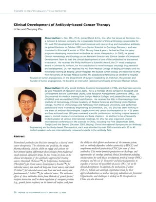 30 Trends In Bio/Pharmaceutical Industry | 2-2008
Trends in Bio/Pharmaceutical Industry
Clinical Development of Antibody-based Cancer Therapy
Li Yan and Zhenping Zhu
About Author: Li Yan, MD., Ph.D., joined Merck & Co., Inc. after his tenure at Centocor, Inc.,
a Johnson & Johnson company. He is Associate Director of Clinical Oncology responsible for
Ph1 and Ph2 development of both small molecule anti-cancer drug and monoclonal antibody.
He joined Centocor in October 2001 as a Senior Scientist in Oncology Discovery, and was
promoted to Principal Scientist in 2004. During these 4 years, he has led five discovery
programs developing monoclonal antibodies as cancer therapeutics. In 2005, he joined
Clinical Hematology and Oncology as an Assistant Director and Clinical Leader of Compound
Development Team to lead the clinical development of one of the antibodies he discovered
in research. He received the Philip Hoffmann’s Scientific Award, the 2nd
most prestigious
award in Johnson & Johnson, for his contribution to novel biologics oncology drug research
and development. Dr. Yan received his MD from Medical Collage of Beijing University and his
fellowship training at Beijing Cancer Hospital. He studied tumor biology and received his PhD
from University of Kansas Medical Center. His postdoctoral fellowship at Children’s Hospital
focused on tumor angiogenesis, in the Department of Surgery headed by Dr. Folkman, the pioneer and
founder of tumor angiogenesis. He became an instructor (assistant professor) at Harvard Medical School.
About Author: Dr. Zhu joined ImClone Systems Incorporated in 1996, and has been serving
as Vice President of Research since 2005. He is a member of the company’s Research and
Development Review Committee (RDRC) and Research Management Committee (RMC). Dr.
Zhu received his medical training from Jiangxi Medical College, and passed the two steps
of USMLE and secured the ECFMG certification. He received his MSc in Pharmacology from
Institute of Hematology, Chinese Academy of Medical Sciences and Peking Union Medical
College, his PhD in Immunology and Pathology from Dalhousie University, and performed
postdoctoral work in antibody engineering at Genentech, Inc. Dr. Zhu has been working in
the areas of antibody technologies / applications and cancer biotherapeutics for > 20 years
and has authored over 160 peer-reviewed scientific publications, including original research
papers, invited reviews/commentaries and book chapters. In addition to be a frequently
invited speaker at various international meetings, Dr. Zhu has also organized several
international conferences in life sciences in China, including the First (September 2000,
Tianjin) and the Second (October 2005, Beijing) China International Symposiums on Antibody
Engineering and Antibody-based Therapeutics, each was attended by over 200 scientists with 35 to 40
invited speakers who are internationally renowned experts in the antibody field.
Abstract
Monoclonal antibodies (mAbs) have emerged as a class of novel
cancer therapeutics. The selectivity and specificity, the unique
pharmacokinetics, and the ability to engage and activate the
host immune system differentiate these biologics from traditional
small molecule anticancer drugs. In this review, we focus on the
clinical development of five antibodies approved for treating
cancer, rituximab (Rituxan™) for lympohoma, trastuzumab
(Herceptin®
) for breast cancer, bevacizumab (Avastin™) for
colorectal cancer, non-small cell lung and breast cancer, cetuximab
(Erbitux®
) for colorectal cancer and head and neck cancer, and
panitumumab (Vectibix™) for colorectal cancer. The anticancer
effects of these antibodies derive from blockade of growth factor/
receptor interaction and/or down-regulation of oncogenic proteins
(e.g., growth factor receptors) on the tumor cell surface, and from
the ability to elicit effector mechanisms of the immune system,
such as antibody-dependent cellular cytotoxicity (ADCC) and
complement-mediated cytotoxicity (CMC) for some of these
antibodies. This review provides perspectives on challenges and
opportunities of oncology antibody clinical development including
considerations for early phase development, proof-of-concept (POC)
strategies, and the use of biomarker and pharmacogenomics to
expedite or increase the possiblitiy-of-success (POS) of mAb
clinical development. In addition, the mechanism-of-action
(MOA) behind each antibody, registration trials for their
approved indications, as well as emerging indications are presented.
Opportunities and challenges to devleop mAb therapeutics in
China are also discussed.
 
