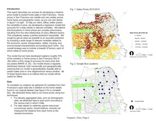 Fargason | Zhao | Page 2
Introduction
This report describes our process for developing a hedonic
price model to predict home sales in San Francisco. Home
prices in San Francisco are volatile and vary widely across
home types and geographic areas, as you can see clearly
in figure 1 at right. To help our client, Zillow, better predict
the variability in price, we developed a regression model that
accounts for a wide variety in relevant variables. We believe
that fluctuations in home prices are complex phenomena,
resulting from the inter-relationship of many different factors.
This complexity makes a perfect prediction impossible. We
sought to get as close as possible to an accurate prediction
by including a wide range of relevant variables related to
the economic, social, transportation, safety, housing, and
environmental characteristics surrounding each home. Our
overall strategy was to include a breadth of factors, each of
which relate to home prices.
The model that we have developed explains roughly 70%
of the variation in home prices in San Francisco (R2 of
.69) within a 25% range of accuracy for each price that
we predict (MAPE of .25). Our model shows a regularly
distributed residual, both numerically and geographically,
meaning that our model is generalizable--equally able to
predict sales price in one neighborhood versus another. All
of these factors lead us to believe that our model will be
useful for Zillow.
Data
To complete our analysis we gathered 23 variables from San
Francisco’s open data site in addition to the home details
found in our original dataset (see figure 5 for a complete
list). We attributed these data to our home prices using four
techniques:
1.	 For already aggregated data, such as demographic
data, we attributed data to each point according to
the census tract in which it falls.
2.	 For data related to relatively sparse resources/
occurrences (parks, transit-stations, schools) we
measured the distance from each home to the
nearest occurrence.
Fig. 1: Sales Prices 2012-2015
Fig. 2: Google Bus Locations
Sales Prices 2012-2015 ($)
0 - 585,001
585,002 - 790,001
790,002 - 1,020,003
1,020,004 - 1,475,003
1,475,004 - 4,750,003
[ 1
Miles 1:75,000
Data Source: City of San Francisco
Google Shuttles
[ 1
Miles 1:75,000
Data Source: Google
 